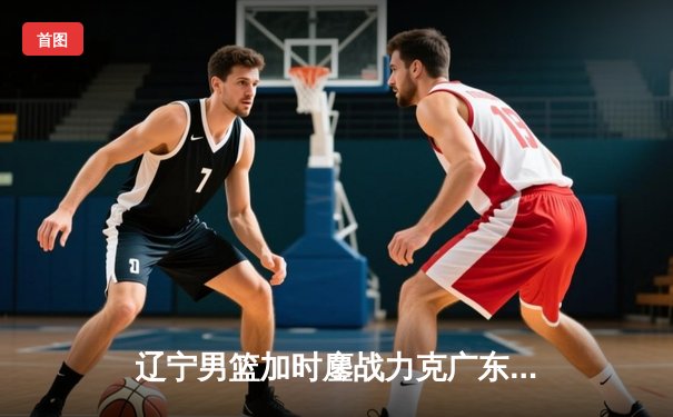 辽宁男篮加时鏖战力克广东 赵继伟33+8+5导演18分惊天逆转