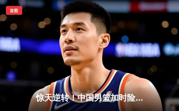 惊天逆转！中国男篮加时险胜澳大利亚，周琦27+15统治内线