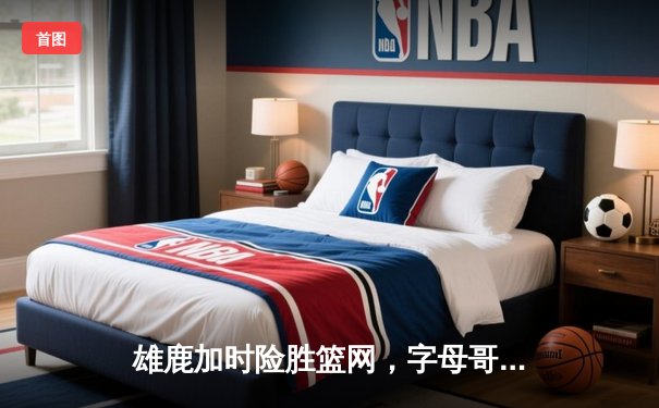 雄鹿加时险胜篮网，字母哥36+12+5统治攻防，利拉德关键三分锁定胜局