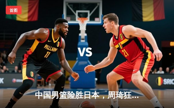 中国男篮险胜日本，周琦狂砍30+15统治内线，世界杯预选赛亚洲区再取关键胜利