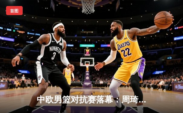 中欧男篮对抗赛落幕：周琦28分领衔中国男篮加时险胜塞尔维亚