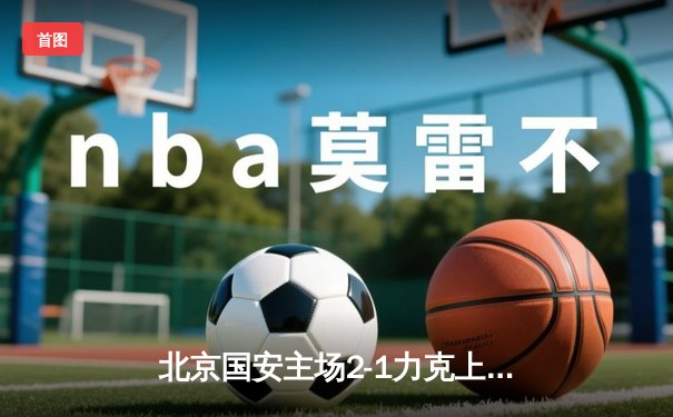 北京国安主场2-1力克上海海港，张玉宁梅开二度助球队重返中超前三