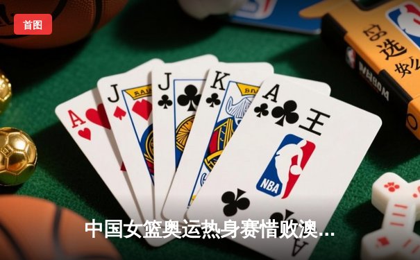 中国女篮奥运热身赛惜败澳大利亚，李梦26分难救主，韩旭伤退埋隐忧