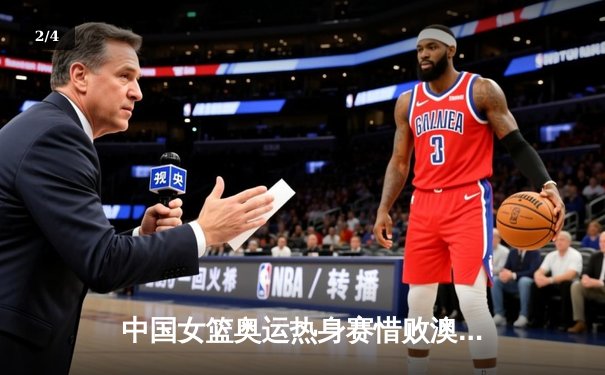 中国女篮奥运热身赛惜败澳大利亚，李梦26分难救主，韩旭伤退埋隐忧 - 2