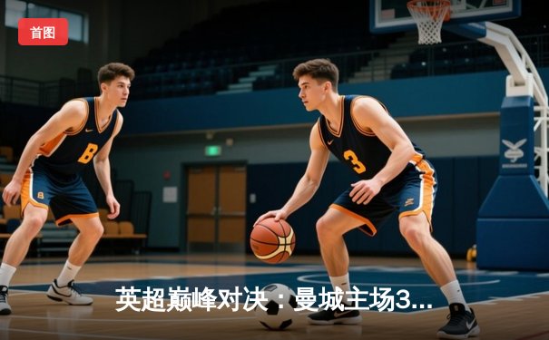 英超巅峰对决：曼城主场3-1力克阿森纳，哈兰德双响锁定胜局