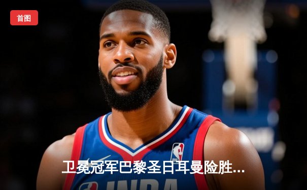 卫冕冠军巴黎圣日耳曼险胜皇马 姆巴佩绝杀引爆欧冠之夜