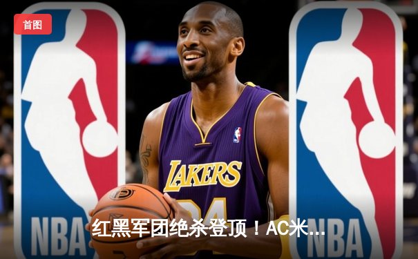红黑军团绝杀登顶！AC米兰2-1逆转拉齐奥，莱奥传射建功