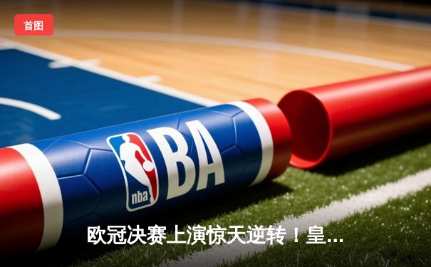 欧冠决赛上演惊天逆转！皇家马德里2-1力克多特蒙德，维尼修斯绝杀封王