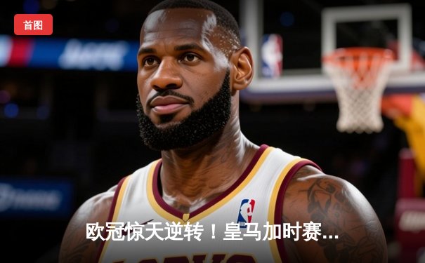 欧冠惊天逆转！皇马加时赛3-2淘汰曼城，本泽马绝杀定乾坤