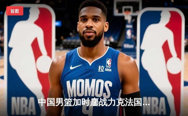 中国男篮加时鏖战力克法国，周琦31+15主宰内线